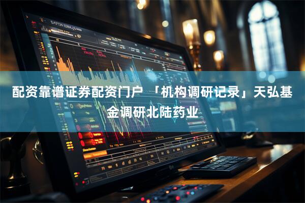 配资靠谱证券配资门户 「机构调研记录」天弘基金调研北陆药业