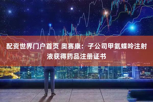 配资世界门户首页 奥赛康：子公司甲氨蝶呤注射液获得药品注册证书