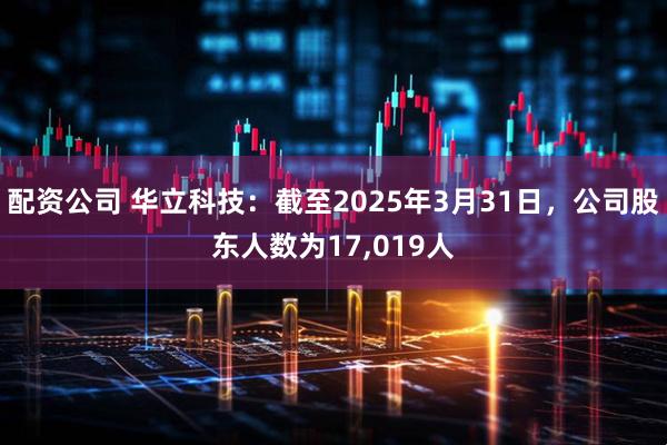 配资公司 华立科技：截至2025年3月31日，公司股东人数为17,019人