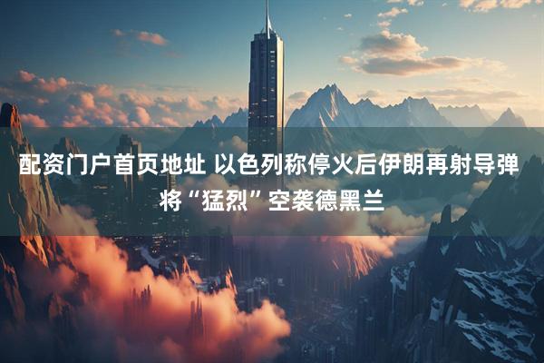 配资门户首页地址 以色列称停火后伊朗再射导弹 将“猛烈”空袭德黑兰