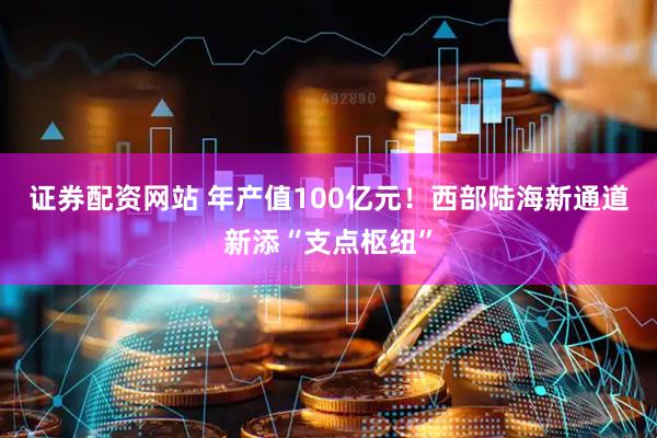 证券配资网站 年产值100亿元！西部陆海新通道新添“支点枢纽”