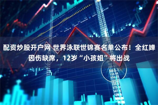 配资炒股开户网 世界泳联世锦赛名单公布！全红婵因伤缺席，12岁“小孩姐”将出战