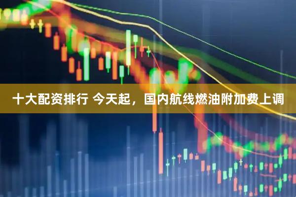 十大配资排行 今天起，国内航线燃油附加费上调