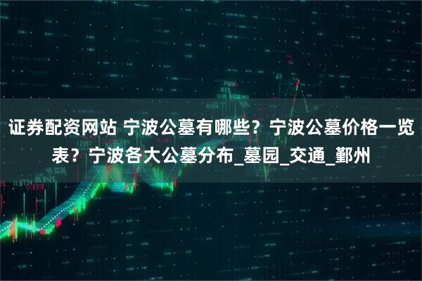 证券配资网站 宁波公墓有哪些？宁波公墓价格一览表？宁波各大公墓分布_墓园_交通_鄞州