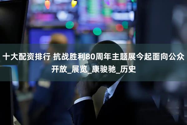 十大配资排行 抗战胜利80周年主题展今起面向公众开放_展览_康骏驰_历史