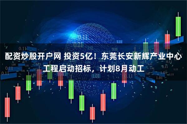 配资炒股开户网 投资5亿！东莞长安新辉产业中心工程启动招标，计划8月动工