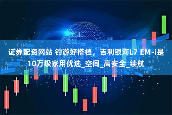 证券配资网站 钓游好搭档，吉利银河L7 EM-i是10万级家用优选_空间_高安全_续航
