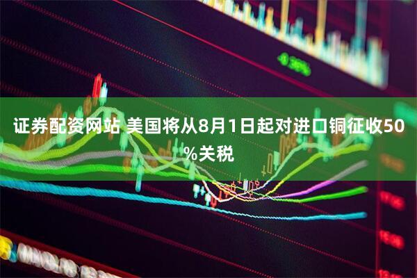 证券配资网站 美国将从8月1日起对进口铜征收50%关税