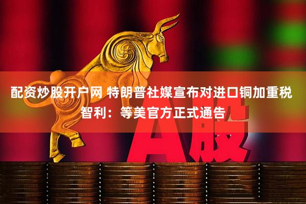 配资炒股开户网 特朗普社媒宣布对进口铜加重税 智利：等美官方正式通告