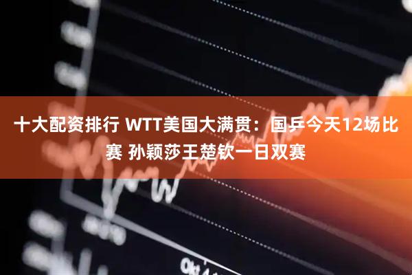 十大配资排行 WTT美国大满贯：国乒今天12场比赛 孙颖莎王楚钦一日双赛