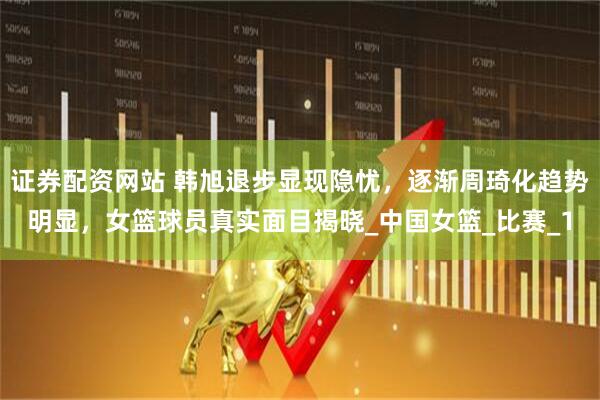 证券配资网站 韩旭退步显现隐忧，逐渐周琦化趋势明显，女篮球员真实面目揭晓_中国女篮_比赛_1