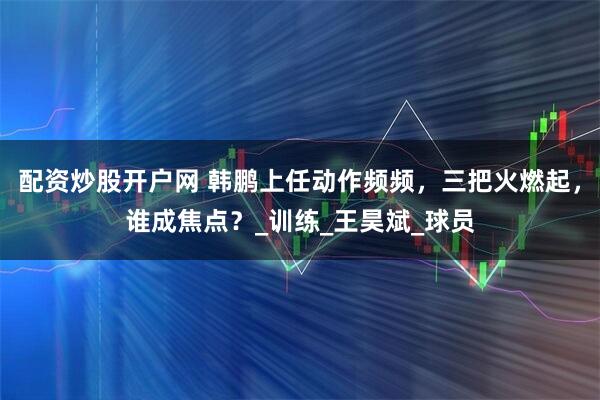 配资炒股开户网 韩鹏上任动作频频，三把火燃起，谁成焦点？_训练_王昊斌_球员