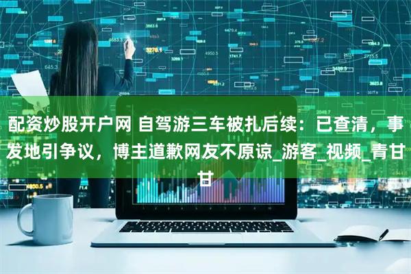 配资炒股开户网 自驾游三车被扎后续：已查清，事发地引争议，博主道歉网友不原谅_游客_视频_青甘