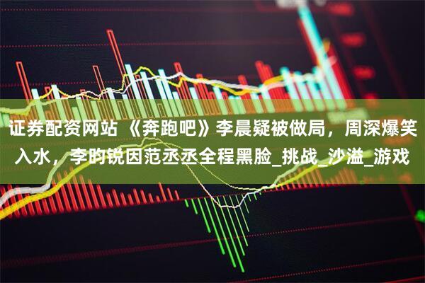 证券配资网站 《奔跑吧》李晨疑被做局，周深爆笑入水，李昀锐因范丞丞全程黑脸_挑战_沙溢_游戏