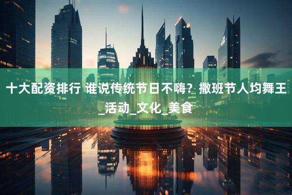 十大配资排行 谁说传统节日不嗨？撒班节人均舞王_活动_文化_美食