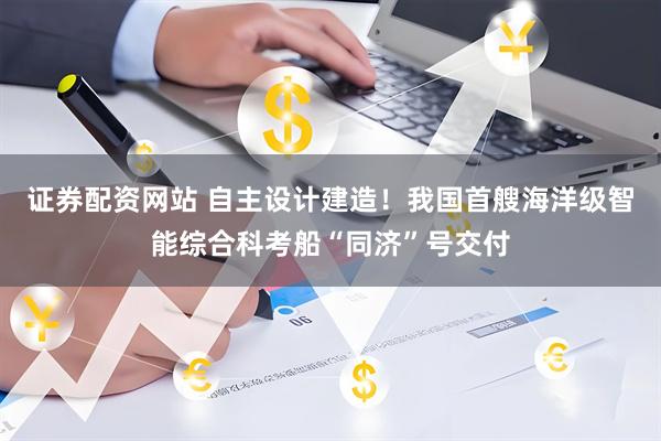 证券配资网站 自主设计建造！我国首艘海洋级智能综合科考船“同济”号交付