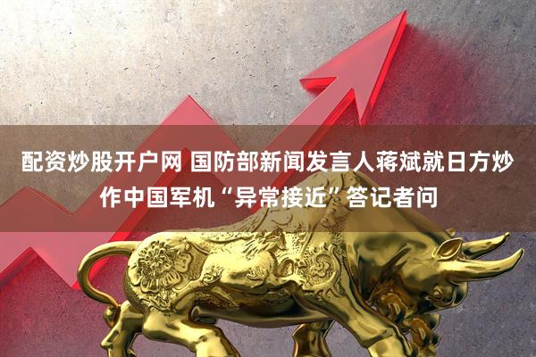 配资炒股开户网 国防部新闻发言人蒋斌就日方炒作中国军机“异常接近”答记者问