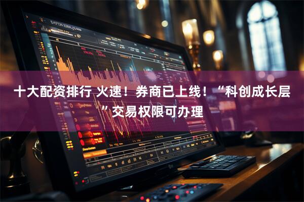 十大配资排行 火速！券商已上线！“科创成长层”交易权限可办理