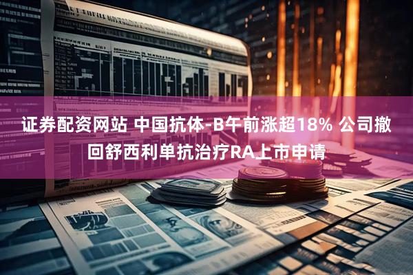 证券配资网站 中国抗体-B午前涨超18% 公司撤回舒西利单抗治疗RA上市申请