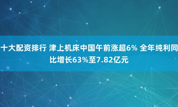 十大配资排行 津上机床中国午前涨超6% 全年纯利同比增长63%至7.82亿元