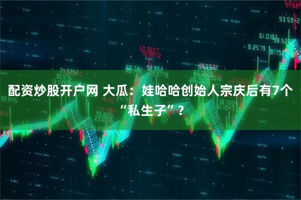 配资炒股开户网 大瓜：娃哈哈创始人宗庆后有7个“私生子”？