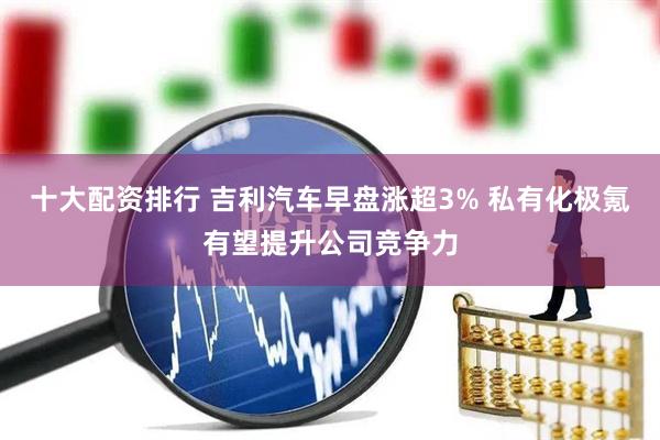 十大配资排行 吉利汽车早盘涨超3% 私有化极氪有望提升公司竞争力