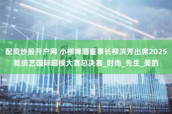 配资炒股开户网 小柳啤酒董事长柳滨芳出席2025乾统艺国际超模大赛总决赛_时尚_先生_美的