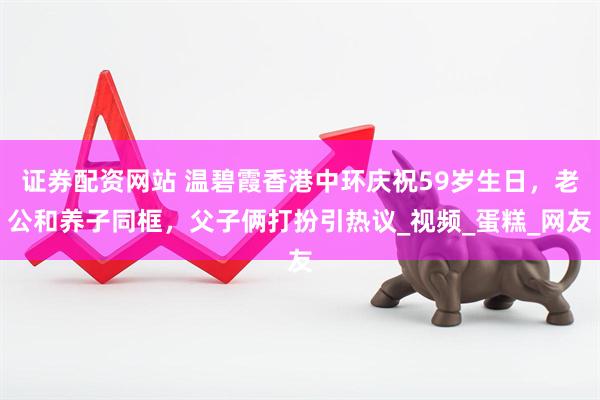 证券配资网站 温碧霞香港中环庆祝59岁生日，老公和养子同框，父子俩打扮引热议_视频_蛋糕_网友