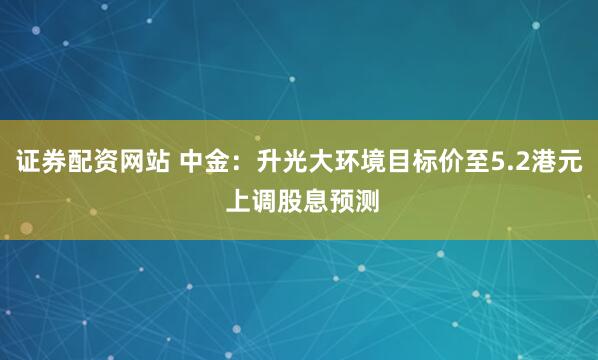 证券配资网站 中金：升光大环境目标价至5.2港元 上调股息预测