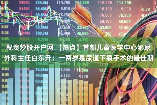 配资炒股开户网 【热点】首都儿童医学中心泌尿外科主任白东升：一两岁是尿道下裂手术的最佳期