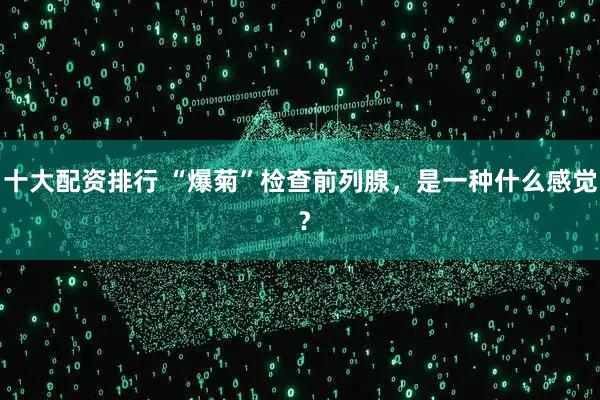 十大配资排行 “爆菊”检查前列腺,是一种什么感觉 ?
