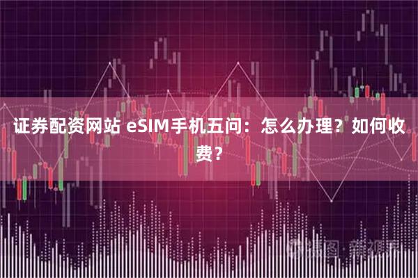 证券配资网站 eSIM手机五问:怎么办理?如何收费?
