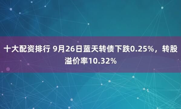 十大配资排行 9月26日蓝天转债下跌0.25%,转股溢价率10.32%
