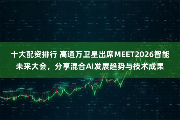 十大配资排行 高通万卫星出席MEET2026智能未来大会，分享混合AI发展趋势与技术成果