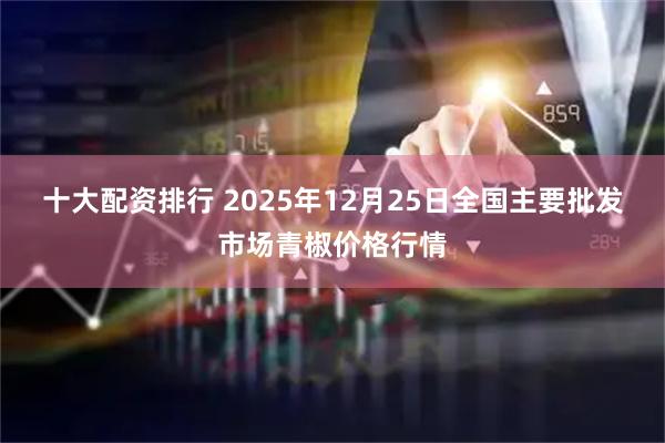十大配资排行 2025年12月25日全国主要批发市场青椒价格行情