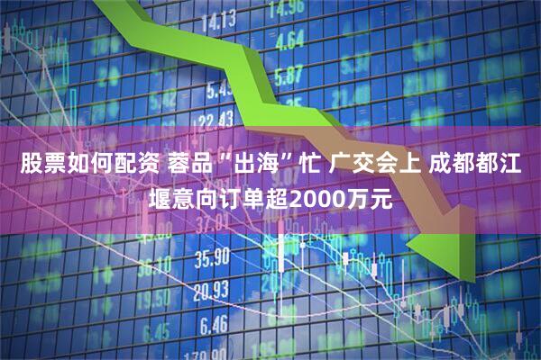 股票如何配资 蓉品“出海”忙 广交会上 成都都江堰意向订单超2000万元