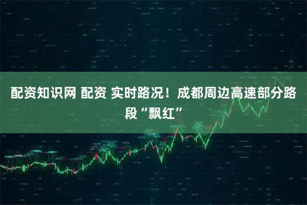 配资知识网 配资 实时路况！成都周边高速部分路段“飘红”