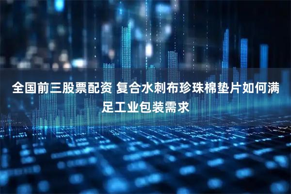 全国前三股票配资 复合水刺布珍珠棉垫片如何满足工业包装需求