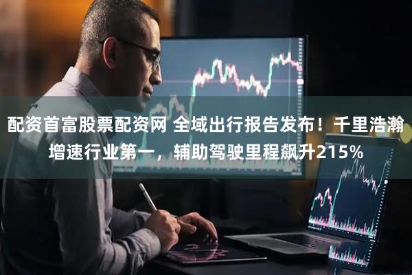 配资首富股票配资网 全域出行报告发布！千里浩瀚增速行业第一，辅助驾驶里程飙升215%