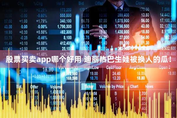 股票买卖app哪个好用 迪丽热巴生娃被换人的瓜！