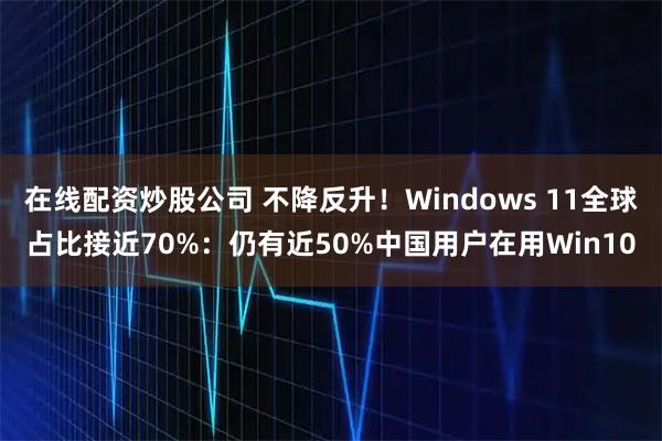 在线配资炒股公司 不降反升！Windows 11全球占比接近70%：仍有近50%中国用户在用Win10