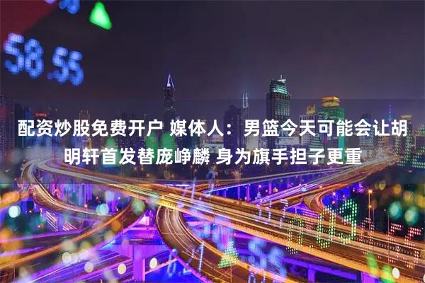 配资炒股免费开户 媒体人：男篮今天可能会让胡明轩首发替庞峥麟 身为旗手担子更重