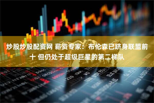 炒股炒股配资网 薪资专家：布伦森已跻身联盟前十 但仍处于超级巨星的第二梯队